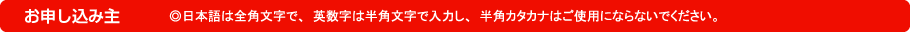 お申し込み主｜◎日本語は全角文字で、英数字は半角文字で入力し、半角カタカナはご使用にならないでください。