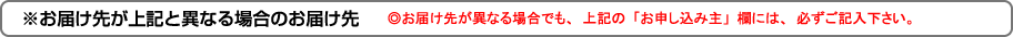 ※お届け先が上記と異なる場合のお届け先｜◎お届け先が異なる場合でも、上記の「お申し込み主」欄には、必ずご記入下さい。